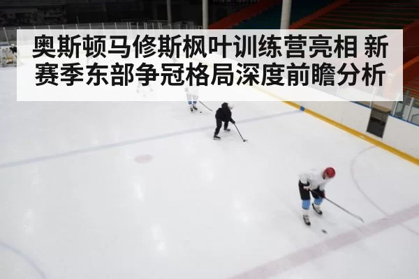 奥斯顿马修斯枫叶训练营亮相 新赛季东部争冠格局深度前瞻分析