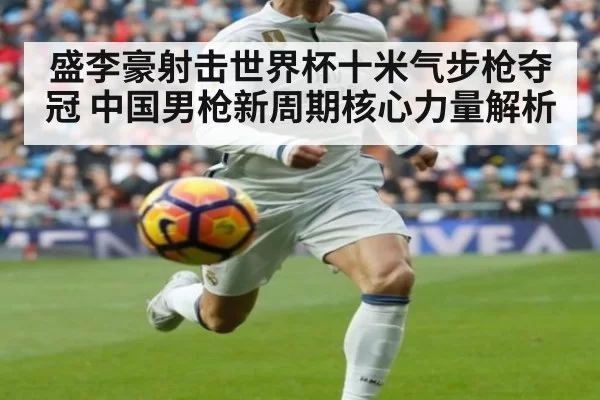 盛李豪射击世界杯十米气步枪夺冠 中国男枪新周期核心力量解析