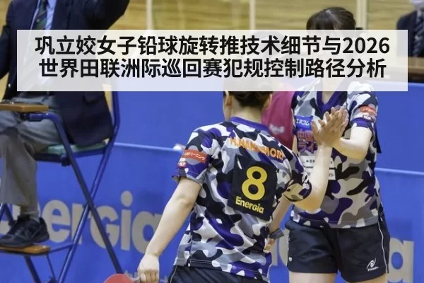 巩立姣女子铅球旋转推技术细节与2026世界田联洲际巡回赛犯规控制路径分析